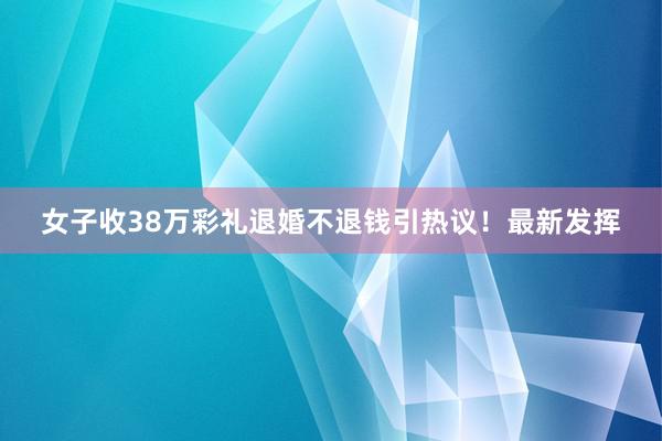 女子收38万彩礼退婚不退钱引热议！最新发挥