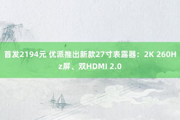 首发2194元 优派推出新款27寸表露器：2K 260Hz屏、双HDMI 2.0