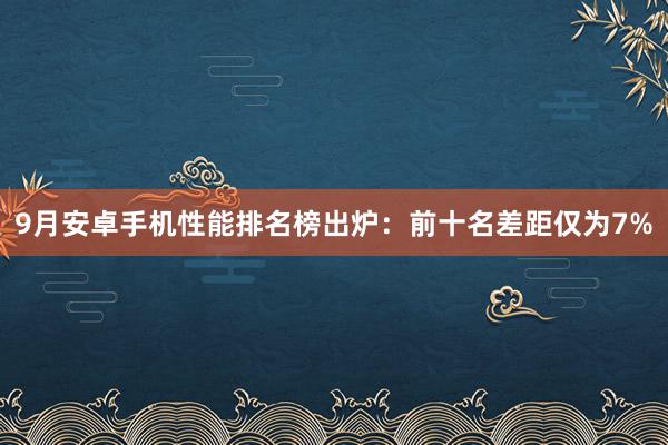 9月安卓手机性能排名榜出炉：前十名差距仅为7%