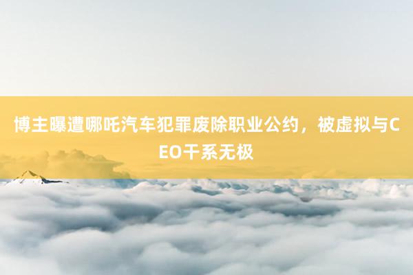 博主曝遭哪吒汽车犯罪废除职业公约，被虚拟与CEO干系无极