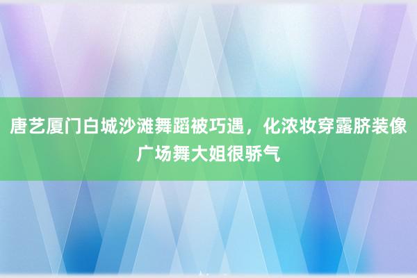 唐艺厦门白城沙滩舞蹈被巧遇，化浓妆穿露脐装像广场舞大姐很骄气