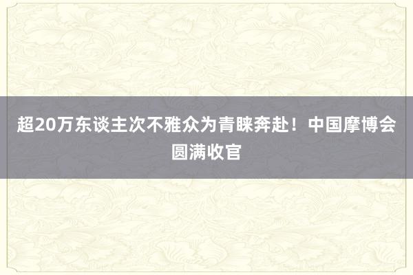 超20万东谈主次不雅众为青睐奔赴！中国摩博会圆满收官