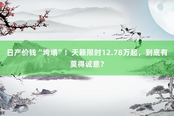 日产价钱“垮塌”！天籁限时12.78万起，到底有莫得诚意？