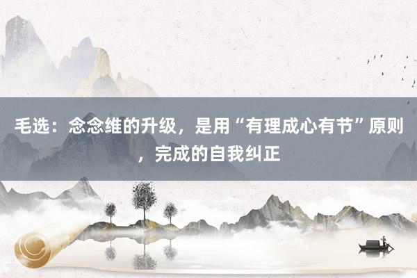 毛选：念念维的升级，是用“有理成心有节”原则，完成的自我纠正