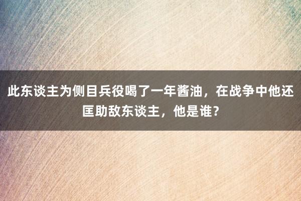 此东谈主为侧目兵役喝了一年酱油，在战争中他还匡助敌东谈主，他是谁？