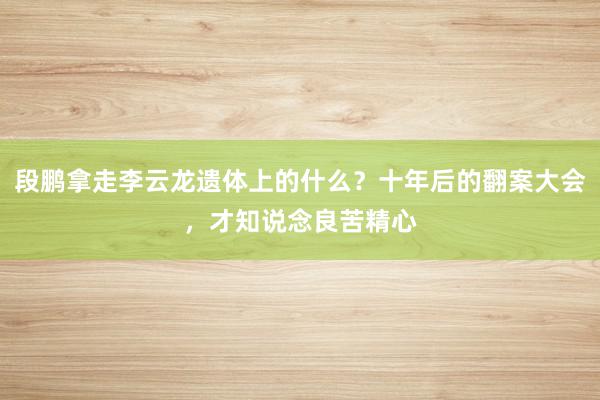 段鹏拿走李云龙遗体上的什么？十年后的翻案大会，才知说念良苦精心