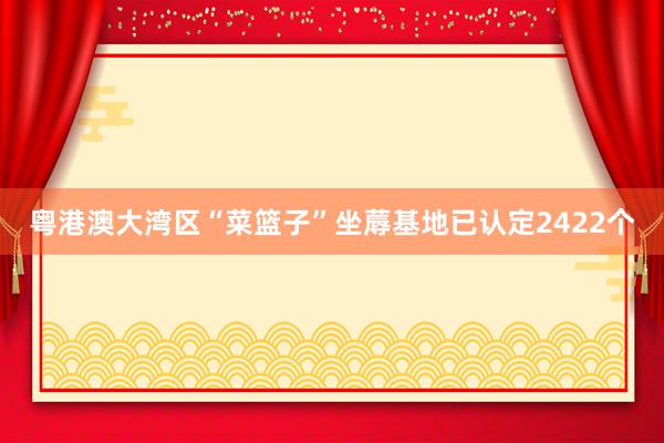 粤港澳大湾区“菜篮子”坐蓐基地已认定2422个