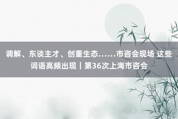 调解、东谈主才、创重生态……市咨会现场 这些词语高频出现｜第36次上海市咨会