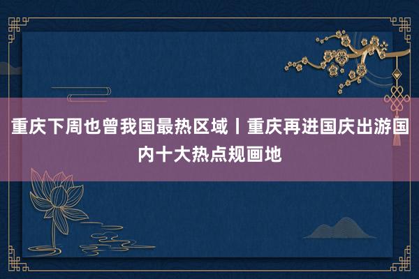 重庆下周也曾我国最热区域丨重庆再进国庆出游国内十大热点规画地