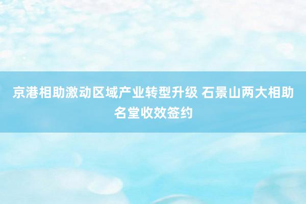 京港相助激动区域产业转型升级 石景山两大相助名堂收效签约