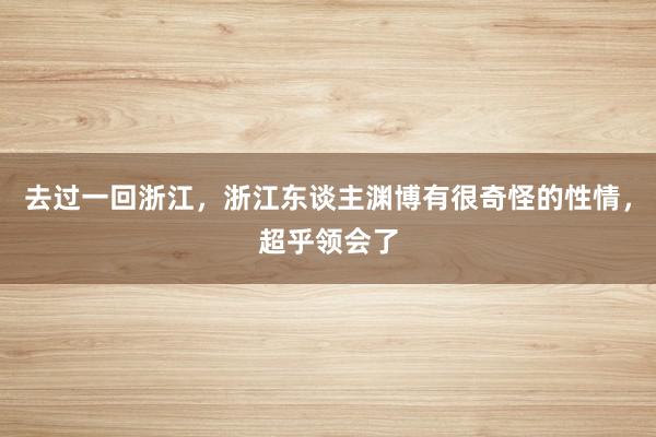 去过一回浙江，浙江东谈主渊博有很奇怪的性情，超乎领会了