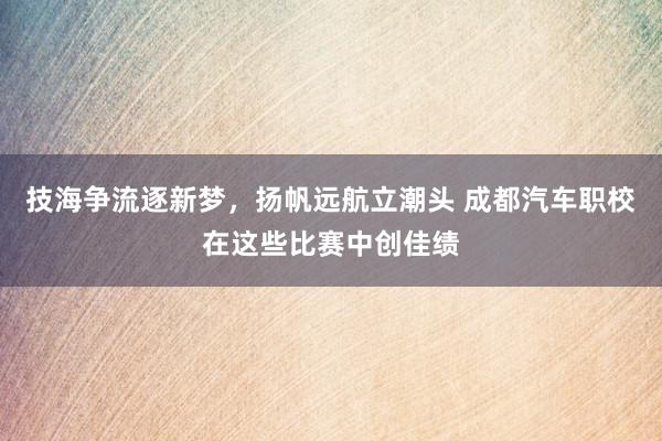 技海争流逐新梦，扬帆远航立潮头 成都汽车职校在这些比赛中创佳绩