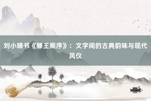 刘小晴书《滕王阁序》：文字间的古典韵味与现代风仪