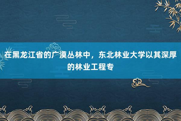 在黑龙江省的广漠丛林中，东北林业大学以其深厚的林业工程专