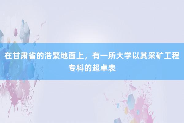 在甘肃省的浩繁地面上，有一所大学以其采矿工程专科的超卓表