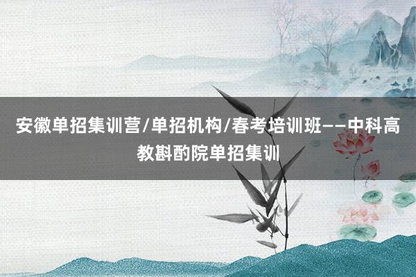 安徽单招集训营/单招机构/春考培训班——中科高教斟酌院单招集训