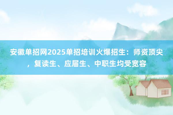 安徽单招网2025单招培训火爆招生：师资顶尖，复读生、应届生、中职生均受宽容