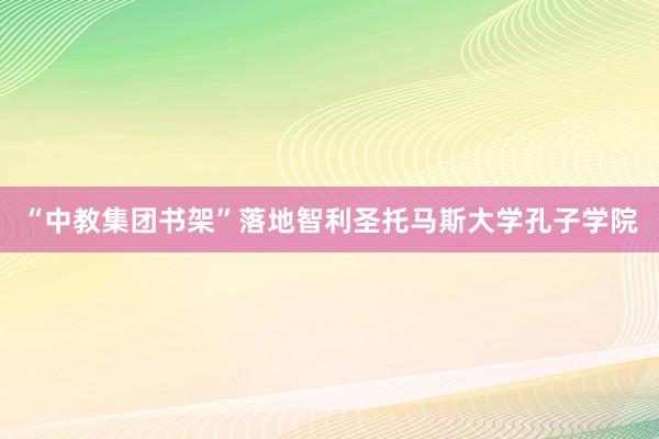 “中教集团书架”落地智利圣托马斯大学孔子学院