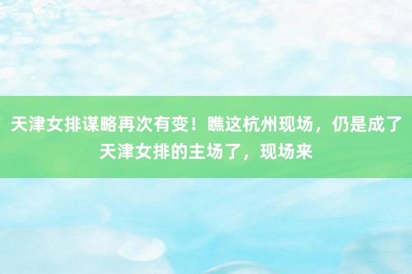 天津女排谋略再次有变！瞧这杭州现场，仍是成了天津女排的主场了，现场来