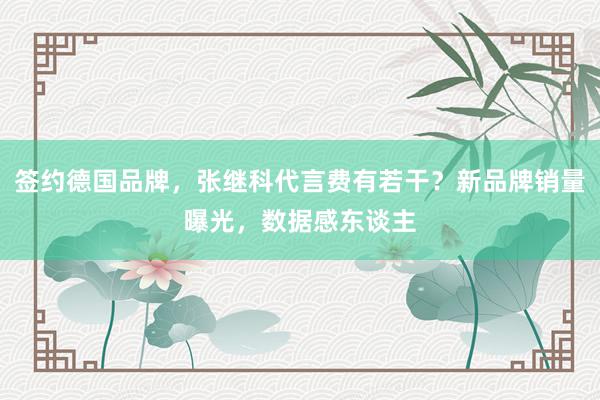 签约德国品牌，张继科代言费有若干？新品牌销量曝光，数据感东谈主