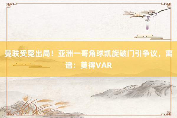 曼联受冤出局！亚洲一哥角球凯旋破门引争议，离谱：莫得VAR