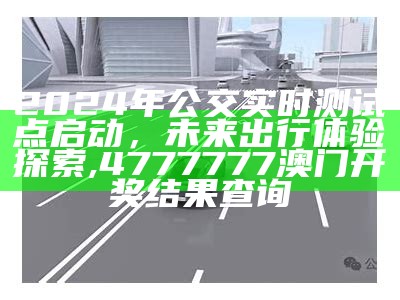 2024年公交实时测试点启动，未来出行体验探索, 4777777澳门开奖结果查询