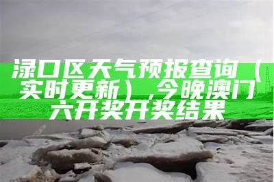 渌口区天气预报查询（实时更新）, 今晚澳门六开奖开奖结果